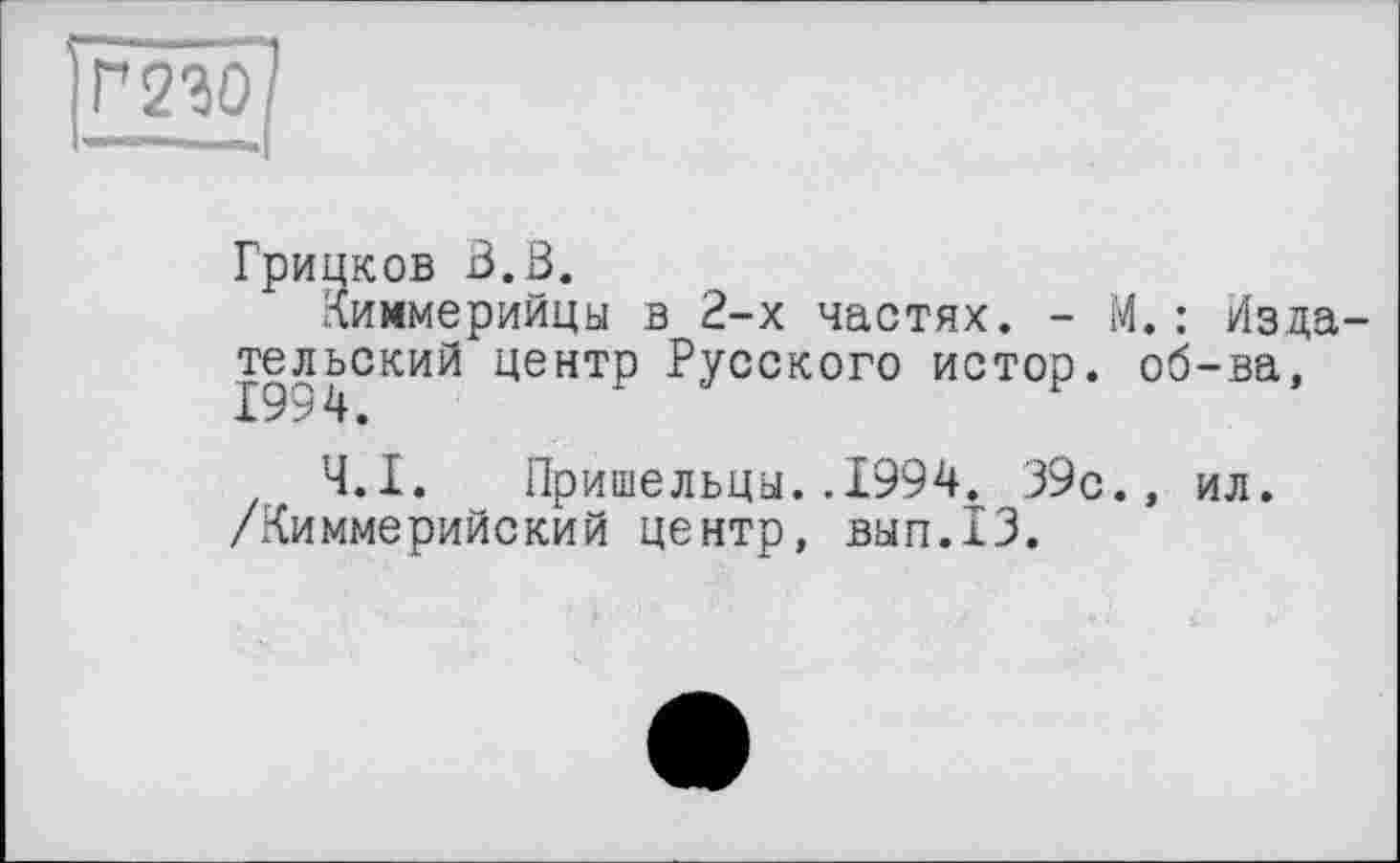 ﻿Г230
Грицков В.В.
Киммерийцы в 2-х частях. - М.: Из да тельский центр Русского истор. об-ва, 1994.
Ч.І. Пришельцы..1994. 39с., ил. /Киммерийский центр, вып.13.